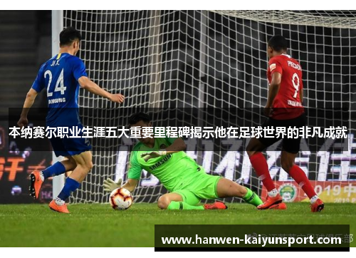 本纳赛尔职业生涯五大重要里程碑揭示他在足球世界的非凡成就