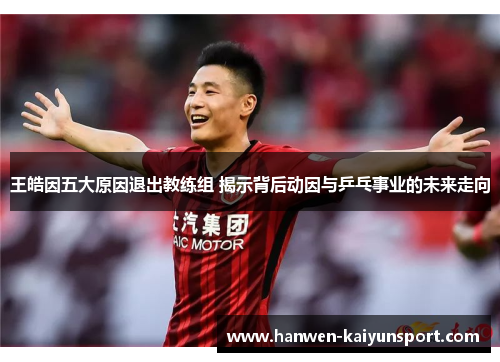 王皓因五大原因退出教练组 揭示背后动因与乒乓事业的未来走向