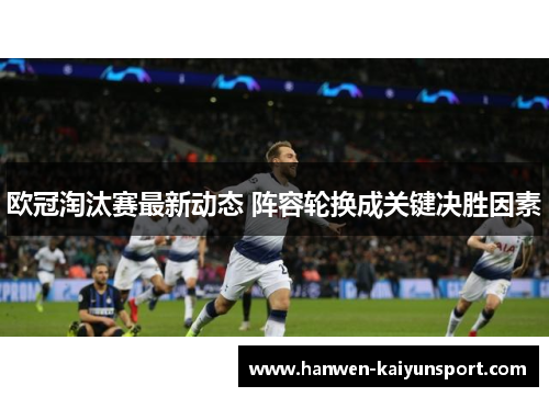 欧冠淘汰赛最新动态 阵容轮换成关键决胜因素