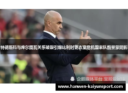 特德斯科与库尔图瓦关系破裂引爆比利时更衣室危机国家队前景蒙阴影