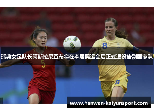 瑞典女足队长阿斯拉尼宣布将在本届奥运会后正式退役告别国家队